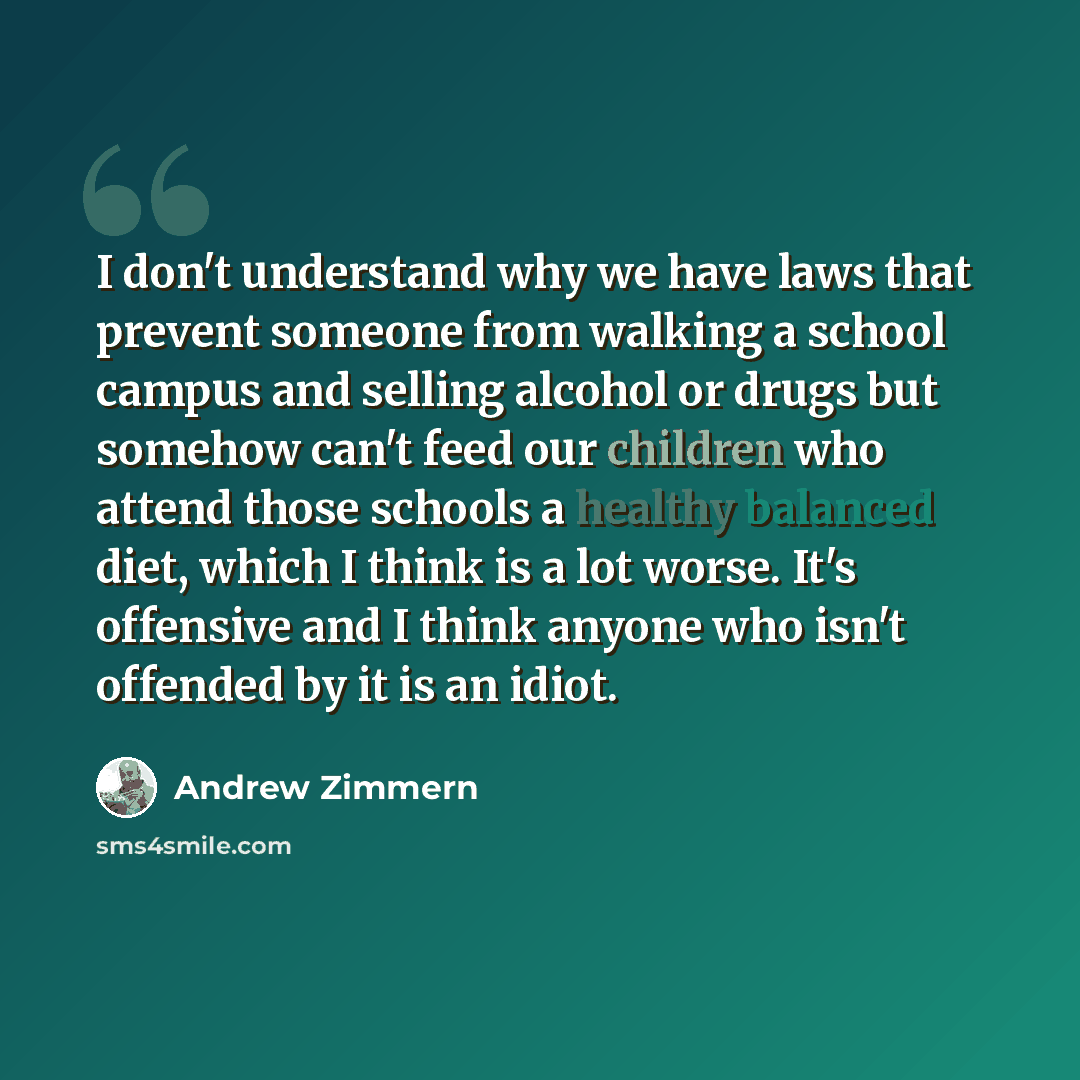 “I don't understand why we have laws that prevent someone from walking a school campus and selling alcohol or drugs but somehow can't feed our children who attend those schools a healthy balanced diet, which I think is a lot worse. It's offensive and I think anyone who isn't offended by it is an…” quote by Andrew Zimmern
