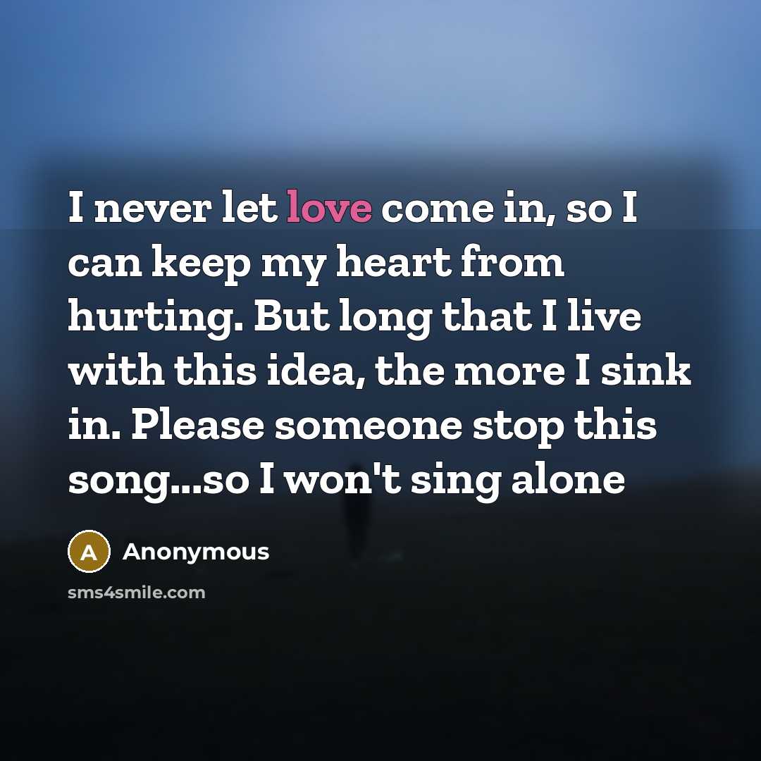 “I never let love come in, so I can keep my heart from hurting. But long that I live with this idea, the more I sink in. Please someone stop this song...so I won't sing alone” quote by Anonymous