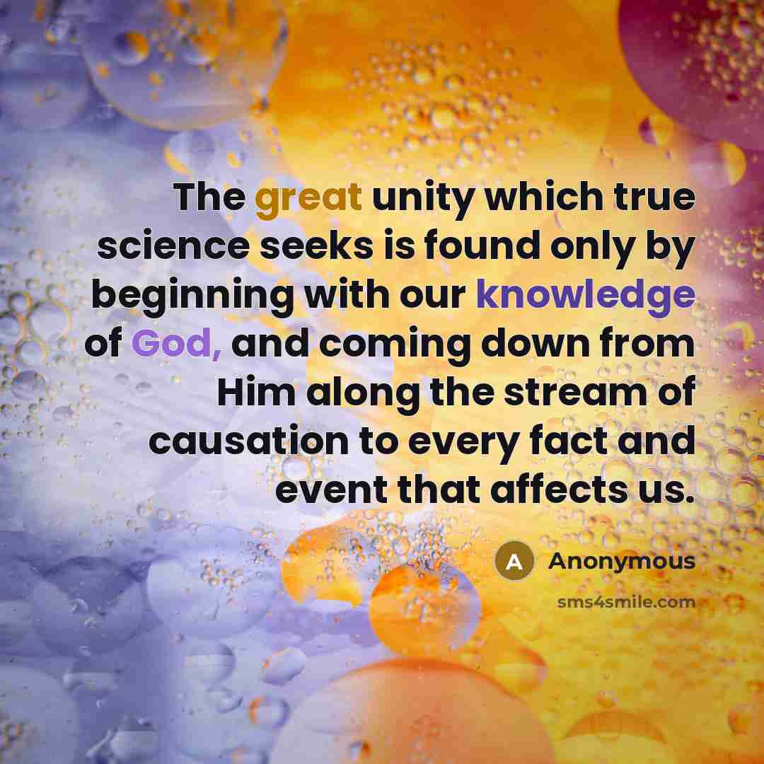“The great unity which true science seeks is found only by beginning with our knowledge of God, and coming down from Him along the stream of causation to every fact and event that affects us.” quote by Anonymous