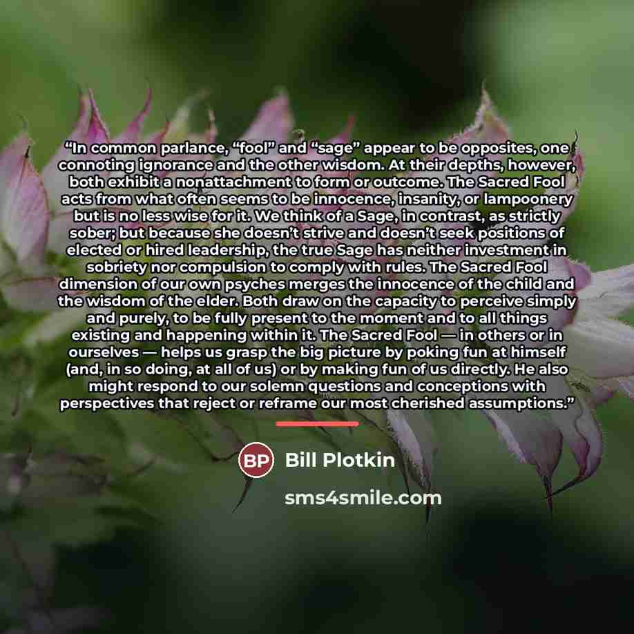 “In common parlance, “fool” and “sage” appear to be opposites, one connoting ignorance and the other wisdom. At their depths, however, both exhibit a nonattachment to form or outcome. The Sacred Fool acts from what often seems to be innocence, insanity, or lampoonery but is no less wise for it. We…” quote by Bill Plotkin