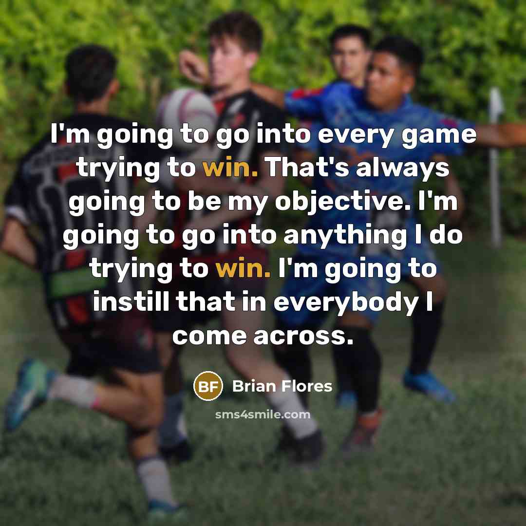 “I'm going to go into every game trying to win. That's always going to be my objective. I'm going to go into anything I do trying to win. I'm going to instill that in everybody I come across.” quote by Brian Flores
