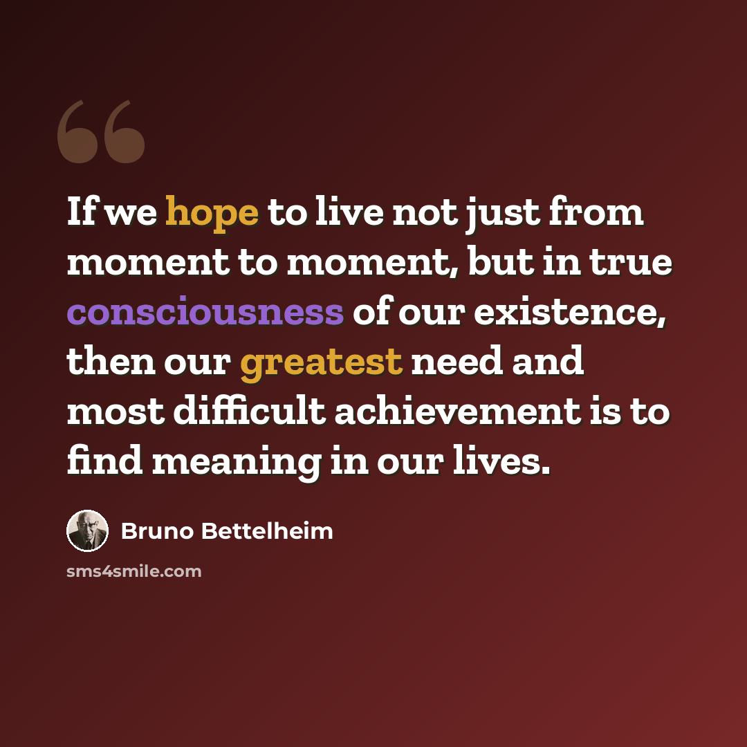 “If we hope to live not just from moment to moment, but in true consciousness of our existence, then our greatest need and most difficult achievement is to find meaning in our lives.” quote by Bruno Bettelheim