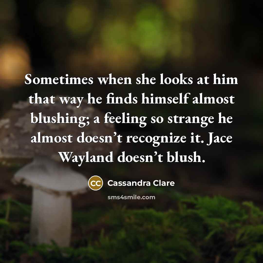 “Sometimes when she looks at him that way he finds himself almost blushing; a feeling so strange he almost doesn’t recognize it. Jace Wayland doesn’t blush.” quote by Cassandra Clare