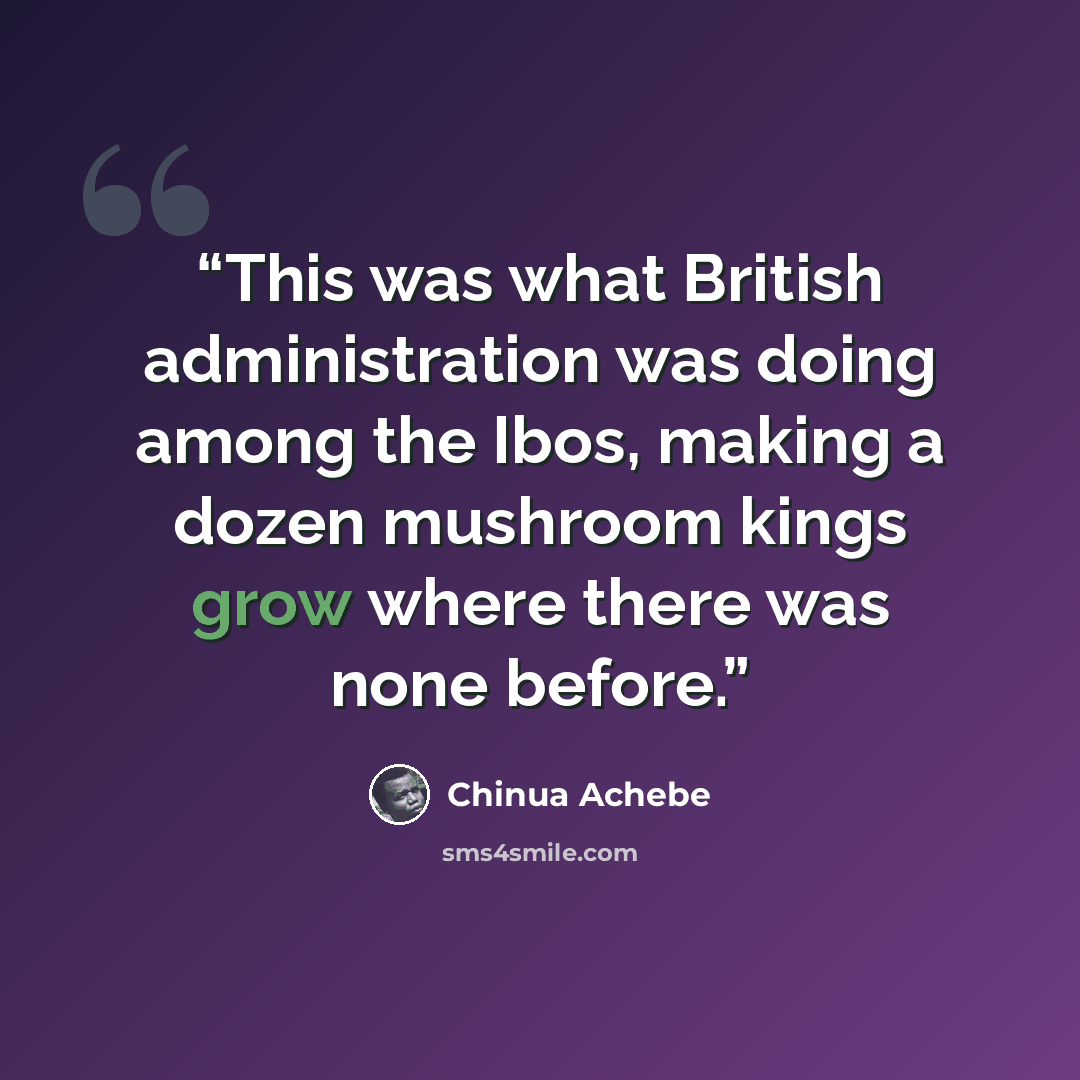 “This was what British administration was doing among the Ibos, making a dozen mushroom kings grow where there was none before.” quote by Chinua Achebe