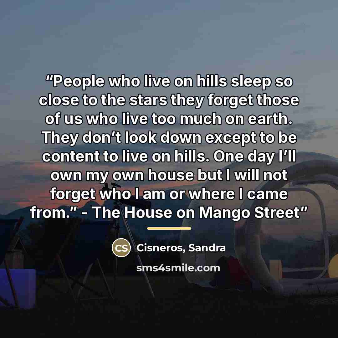 “People who live on hills sleep so close to the stars they forget those of us who live too much on earth. They don’t look down except to be content to live on hills. One day I’ll own my own house but I will not forget who I am or where I came from.” - The House on Mango Street” quote by Anonymous