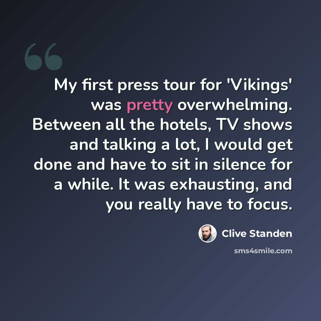 “My first press tour for 'Vikings' was pretty overwhelming. Between all the hotels, TV shows and talking a lot, I would get done and have to sit in silence for a while. It was exhausting, and you really have to focus.” quote by Clive Standen