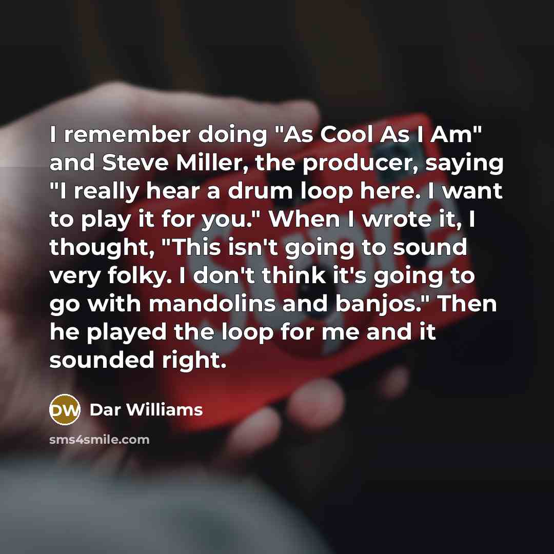 “I remember doing "As Cool As I Am" and Steve Miller, the producer, saying "I really hear a drum loop here. I want to play it for you." When I wrote it, I thought, "This isn't going to sound very folky. I don't think it's going to go with mandolins and banjos." Then he played the loop for me and it…” quote by Dar Williams