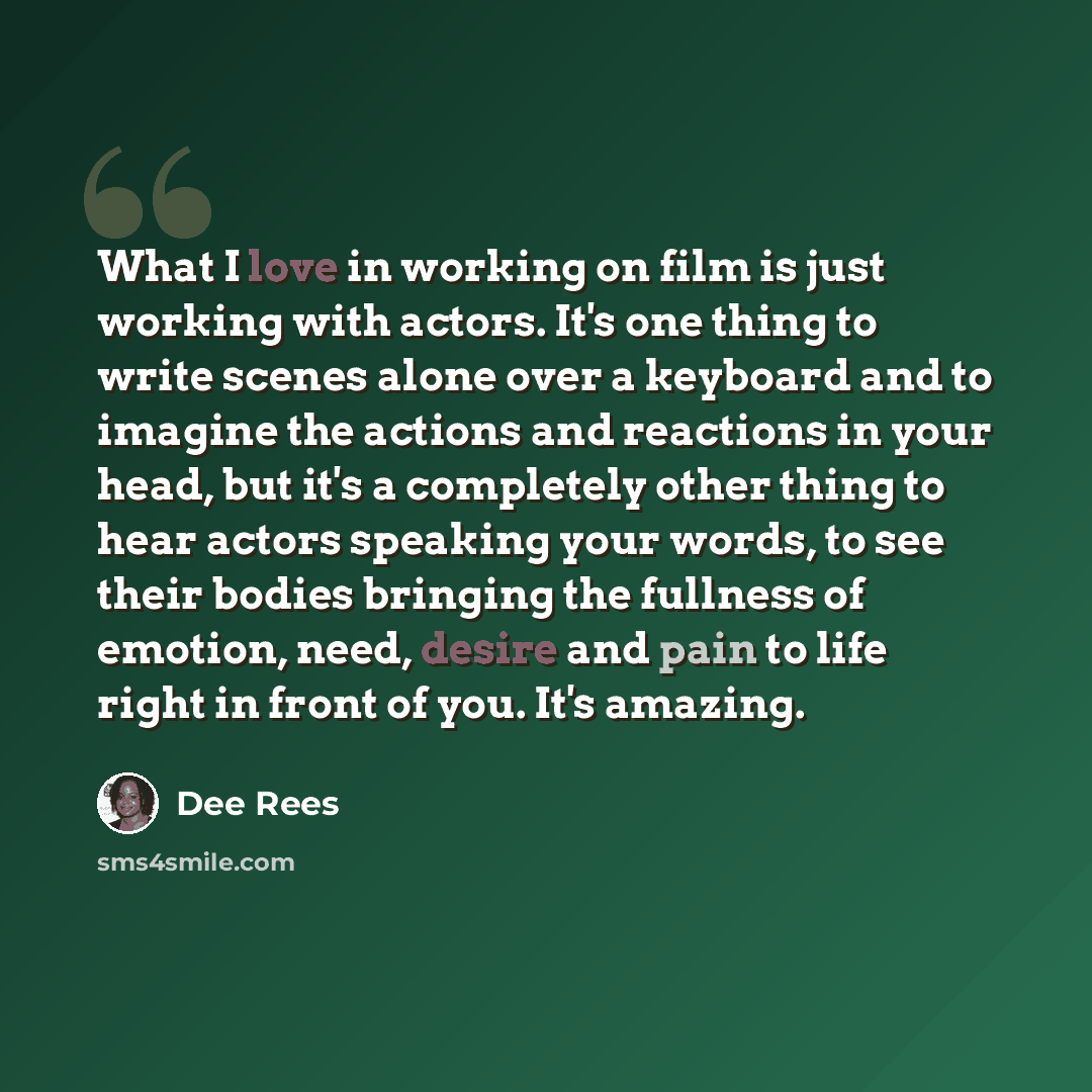 “What I love in working on film is just working with actors. It's one thing to write scenes alone over a keyboard and to imagine the actions and reactions in your head, but it's a completely other thing to hear actors speaking your words, to see their bodies bringing the fullness of emotion, need…” quote by Dee Rees