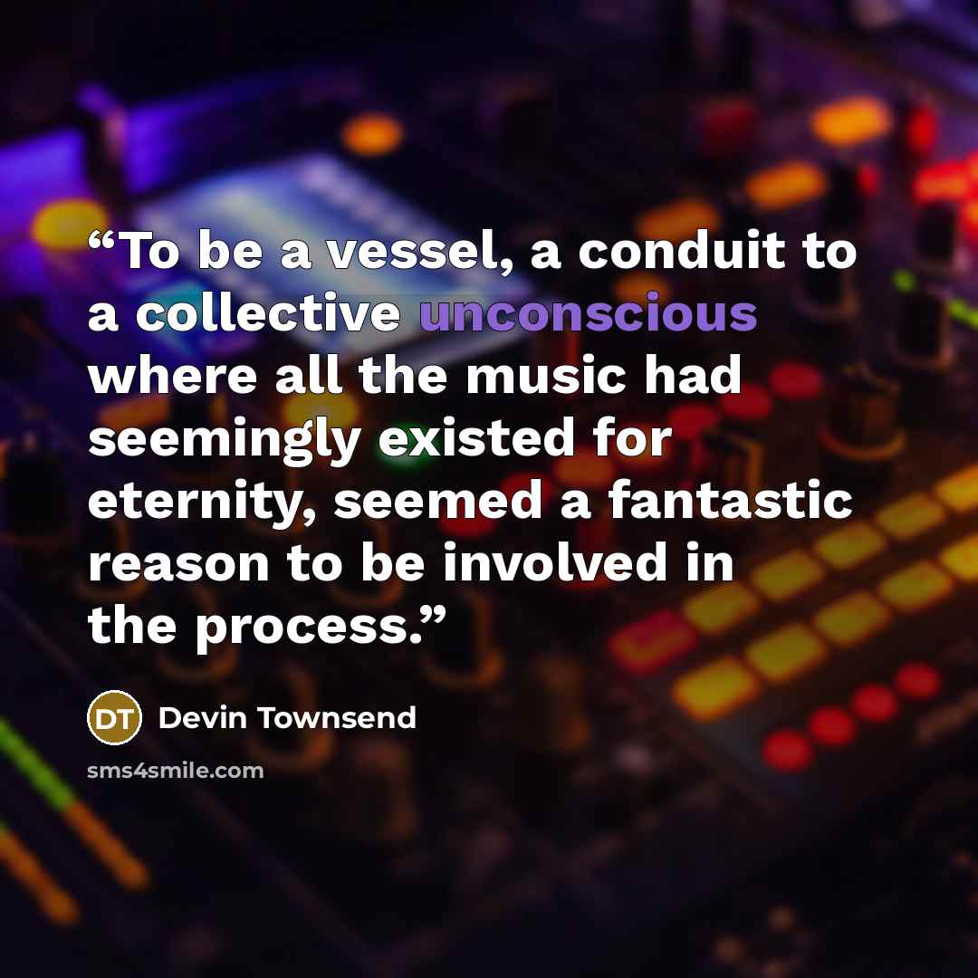 “To be a vessel, a conduit to a collective unconscious where all the music had seemingly existed for eternity, seemed a fantastic reason to be involved in the process.” quote by Devin Townsend