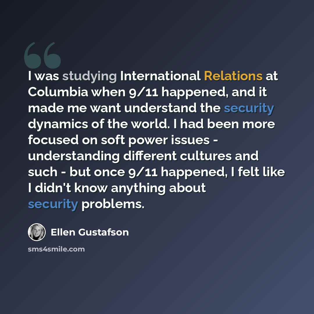 “I was studying International Relations at Columbia when 9/11 happened, and it made me want understand the security dynamics of the world. I had been more focused on soft power issues - understanding different cultures and such - but once 9/11 happened, I felt like I didn't know anything about…” quote by Ellen Gustafson