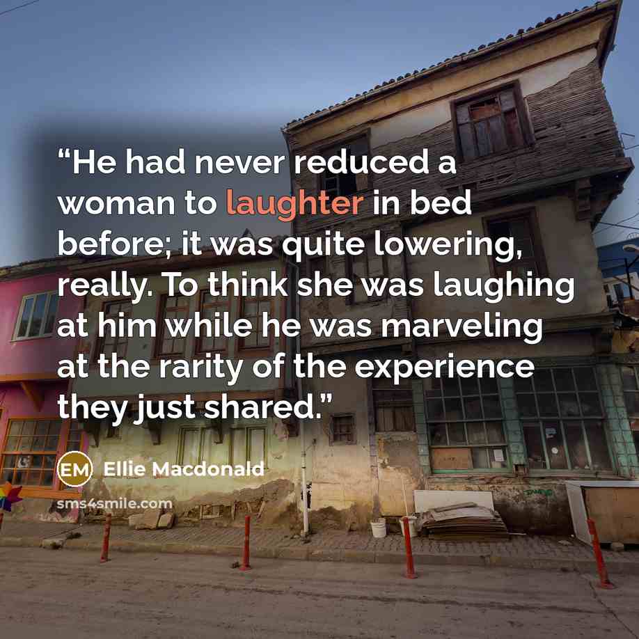 “He had never reduced a woman to laughter in bed before; it was quite lowering, really. To think she was laughing at him while he was marveling at the rarity of the experience they just shared.” quote by Ellie Macdonald