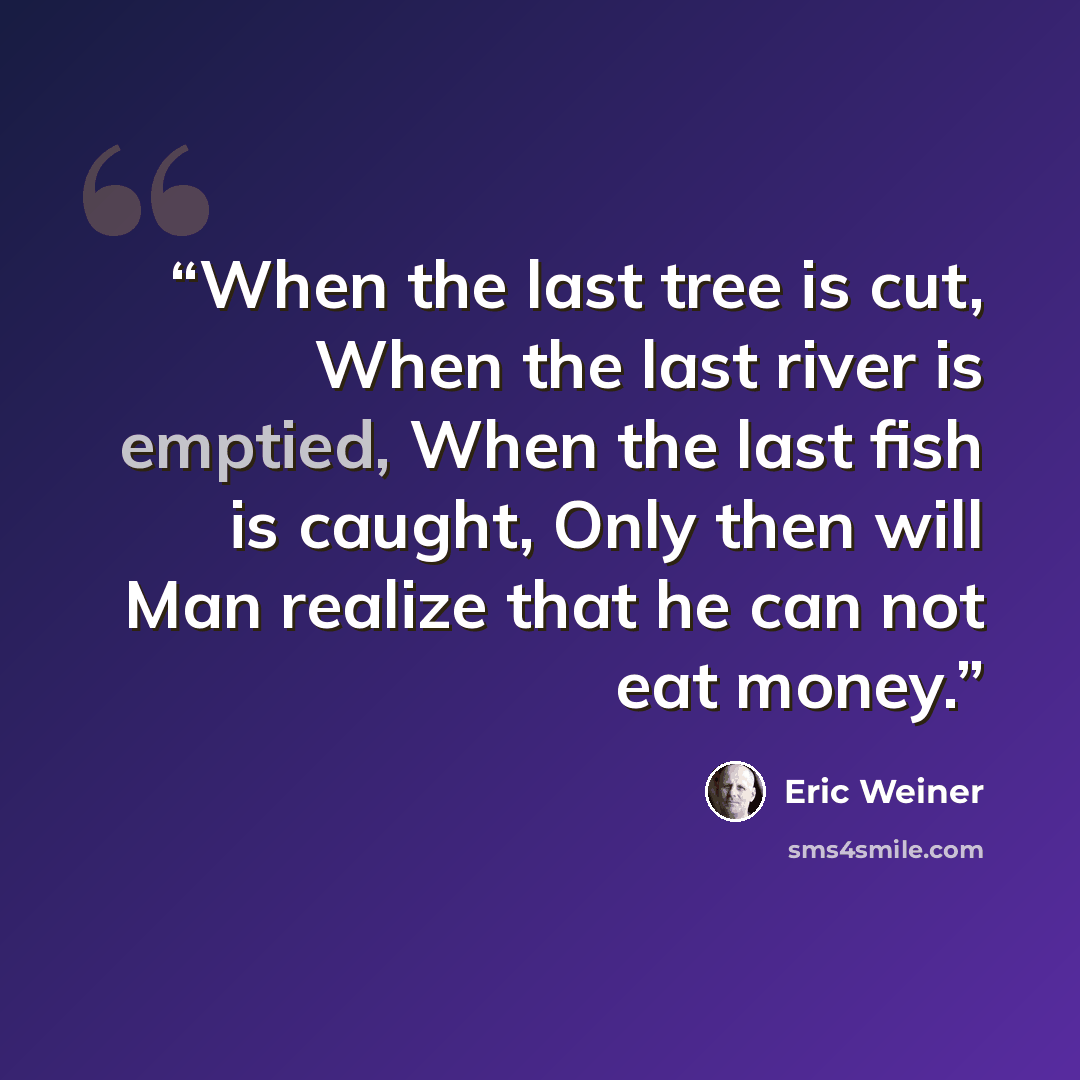 “When the last tree is cut, When the last river is emptied, When the last fish is caught, Only then will Man realize that he can not eat money.” quote by Eric Weiner