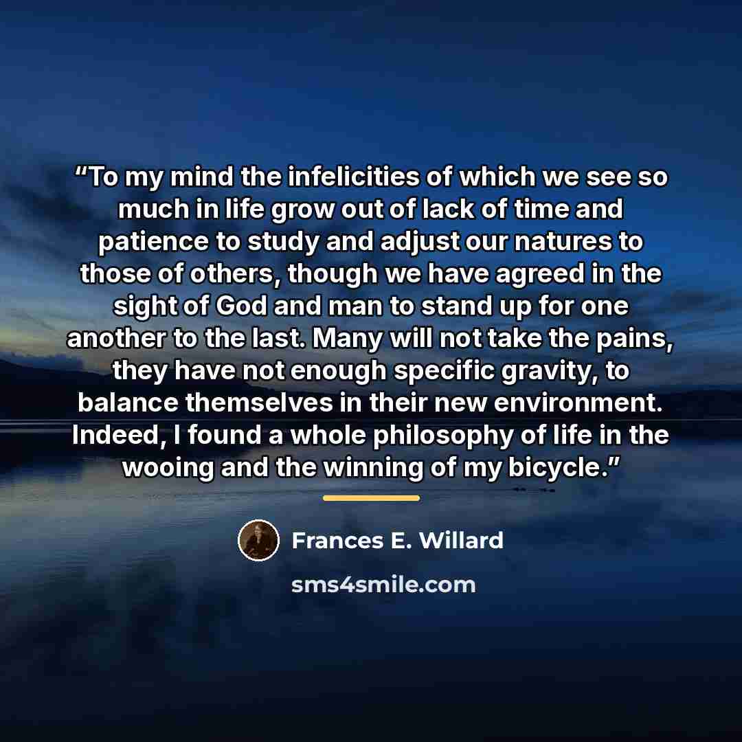 “To my mind the infelicities of which we see so much in life grow out of lack of time and patience to study and adjust our natures to those of others, though we have agreed in the sight of God and man to stand up for one another to the last. Many will not take the pains, they have not enough…” quote by Frances E. Willard