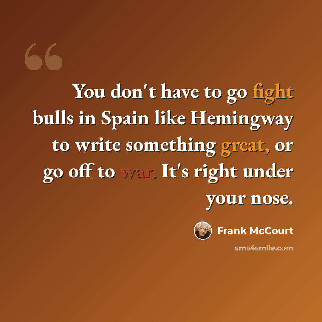 “You don't have to go fight bulls in Spain like Hemingway to write something great, or go off to war. It's right under your nose.” quote by Frank McCourt