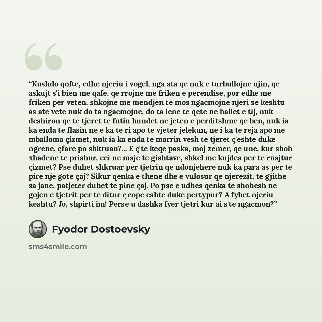 “Kushdo qofte, edhe njeriu i vogel, nga ata qe nuk e turbullojne ujin, qe askujt s'i bien me qafe, qe rrojne me friken e perendise, por edhe me friken per veten, shkojne me mendjen te mos ngacmojne njeri se keshtu as ate vete nuk do ta ngacmojne, do ta lene te qete ne hallet e tij, nuk deshiron qe…” quote by Fyodor Dostoevsky