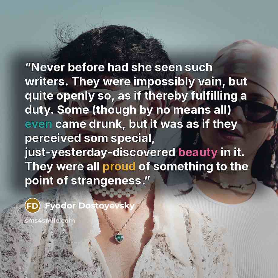 “Never before had she seen such writers. They were impossibly vain, but quite openly so, as if thereby fulfilling a duty. Some (though by no means all) even came drunk, but it was as if they perceived som special, just-yesterday-discovered beauty in it. They were all proud of something to the point…” quote by Fyodor Dostoyevsky