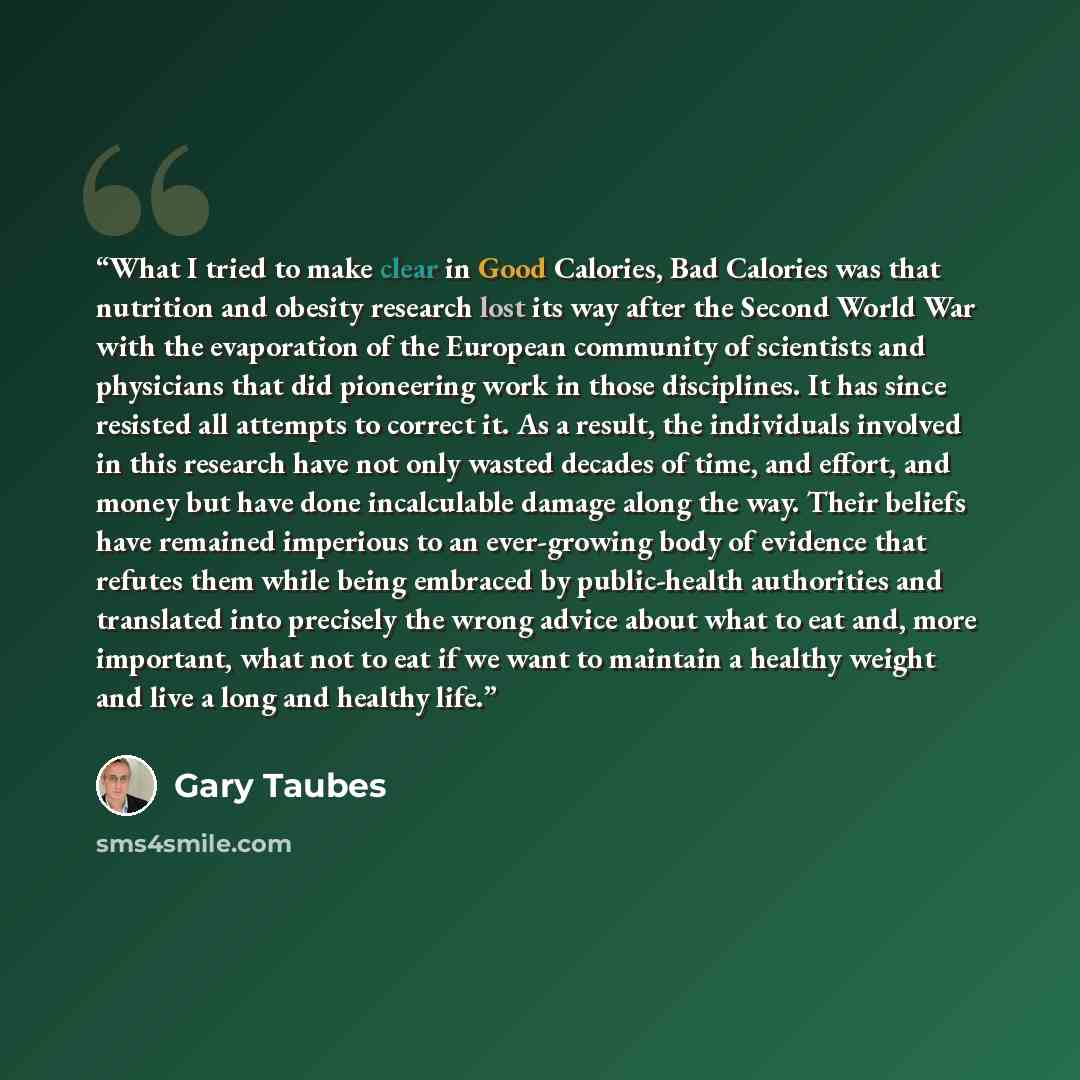 “What I tried to make clear in Good Calories, Bad Calories was that nutrition and obesity research lost its way after the Second World War with the evaporation of the European community of scientists and physicians that did pioneering work in those disciplines. It has since resisted all attempts to…” quote by Gary Taubes