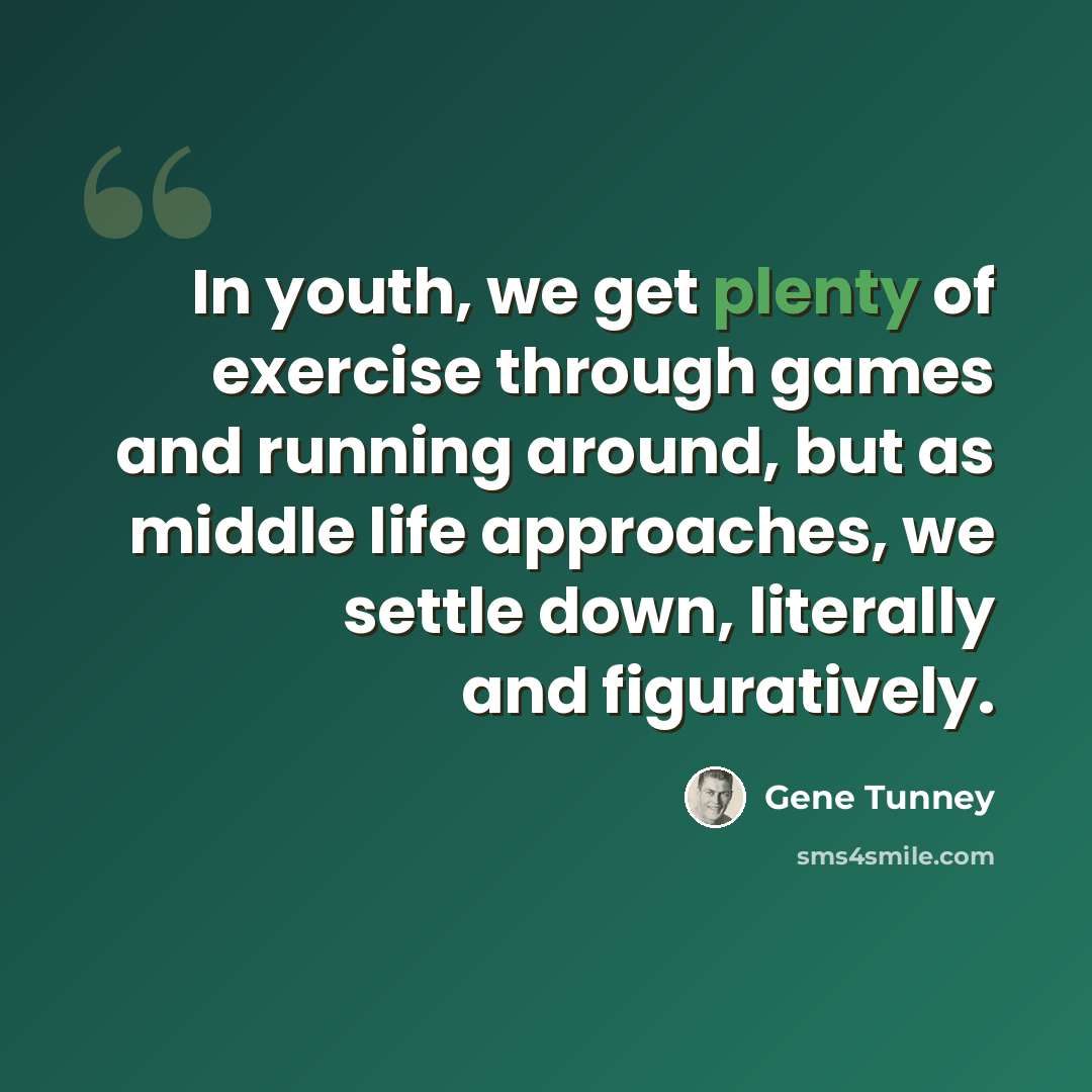 “In youth, we get plenty of exercise through games and running around, but as middle life approaches, we settle down, literally and figuratively.” quote by Gene Tunney