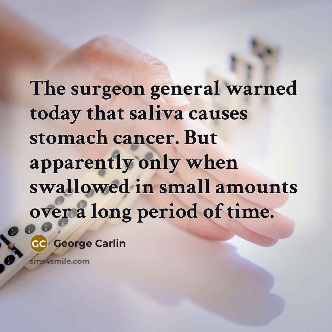 “The surgeon general warned today that saliva causes stomach cancer. But apparently only when swallowed in small amounts over a long period of time.” quote by George Carlin