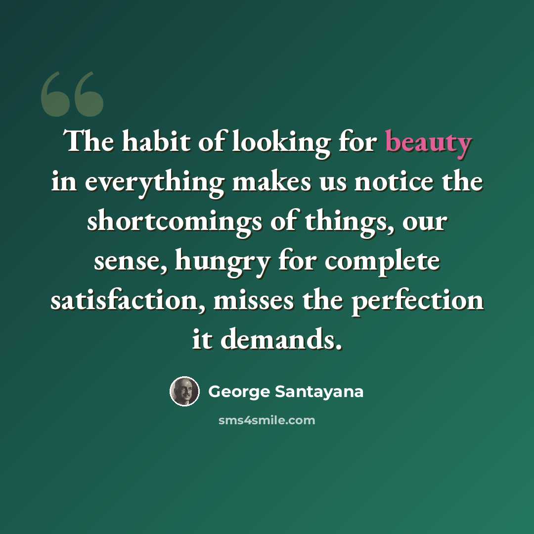 “The habit of looking for beauty in everything makes us notice the shortcomings of things, our sense, hungry for complete satisfaction, misses the perfection it demands.” quote by George Santayana