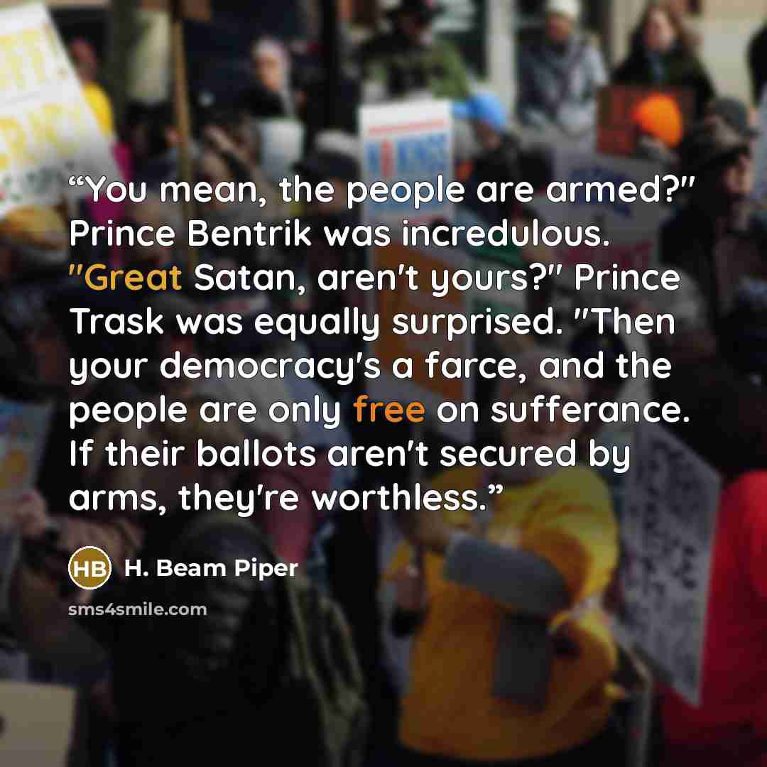 “You mean, the people are armed?" Prince Bentrik was incredulous. "Great Satan, aren't yours?" Prince Trask was equally surprised. "Then your democracy's a farce, and the people are only free on sufferance. If their ballots aren't secured by arms, they're worthless.” quote by H. Beam Piper