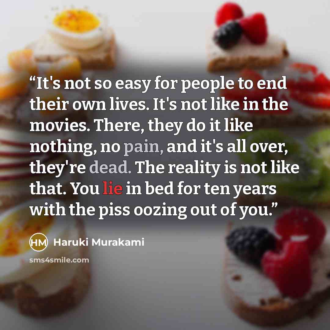 “It's not so easy for people to end their own lives. It's not like in the movies. There, they do it like nothing, no pain, and it's all over, they're dead. The reality is not like that. You lie in bed for ten years with the piss oozing out of you.” quote by Haruki Murakami