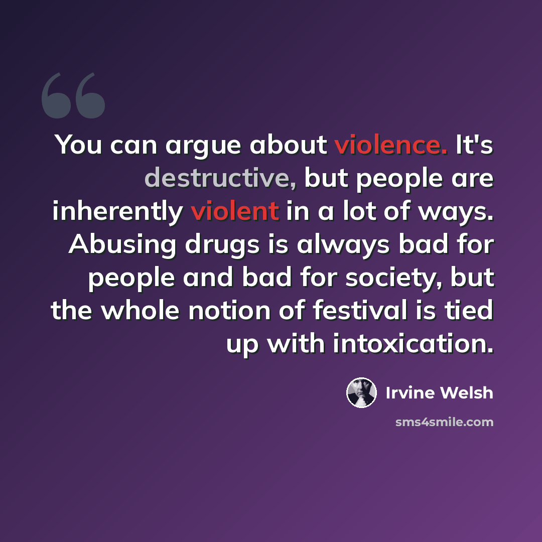 “You can argue about violence. It's destructive, but people are inherently violent in a lot of ways. Abusing drugs is always bad for people and bad for society, but the whole notion of festival is tied up with intoxication.” quote by Irvine Welsh
