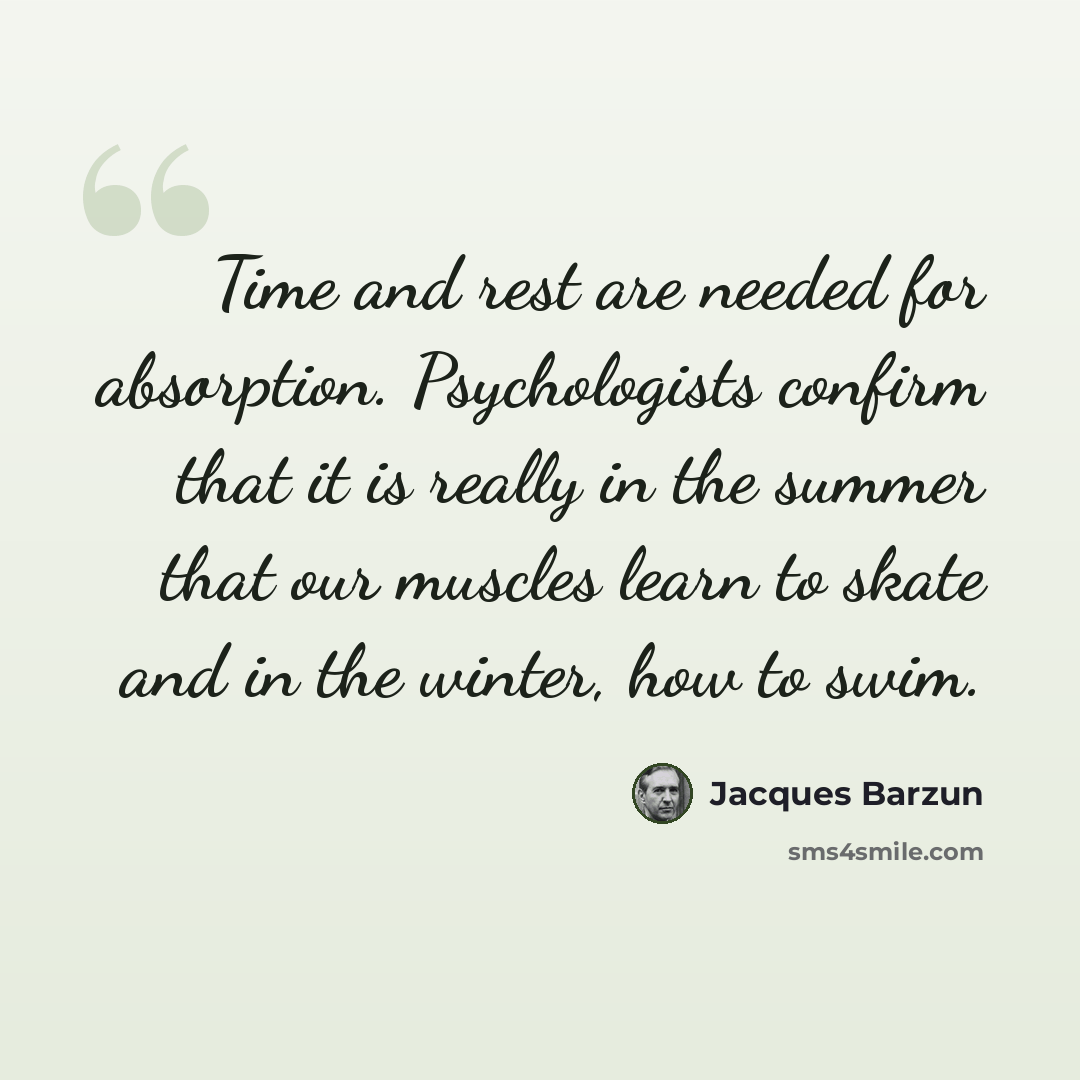 “Time and rest are needed for absorption. Psychologists confirm that it is really in the summer that our muscles learn to skate and in the winter, how to swim.” quote by Jacques Barzun