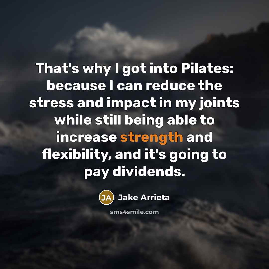 “That's why I got into Pilates: because I can reduce the stress and impact in my joints while still being able to increase strength and flexibility, and it's going to pay dividends.” quote by Jake Arrieta