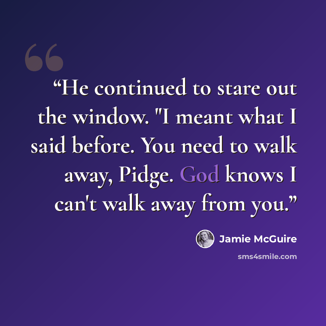 “He continued to stare out the window. "I meant what I said before. You need to walk away, Pidge. God knows I can't walk away from you.” quote by Jamie McGuire