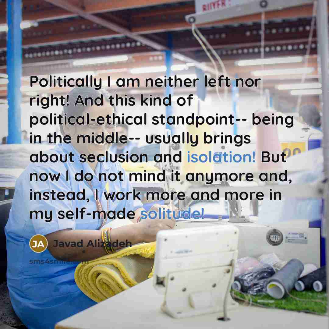 “Politically I am neither left nor right! And this kind of political-ethical standpoint-- being in the middle-- usually brings about seclusion and isolation! But now I do not mind it anymore and, instead, I work more and more in my self-made solitude!” quote by Javad Alizadeh