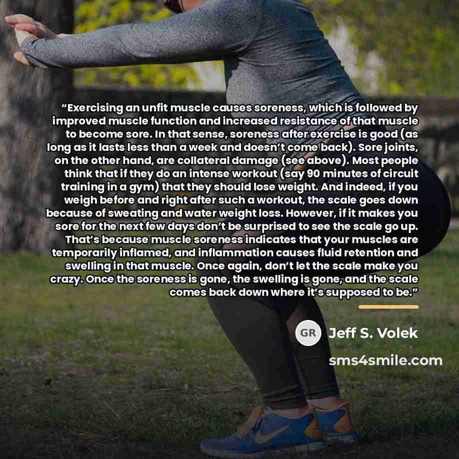 “Exercising an unfit muscle causes soreness, which is followed by improved muscle function and increased resistance of that muscle to become sore. In that sense, soreness after exercise is good (as long as it lasts less than a week and doesn’t come back). Sore joints, on the other hand, are…” quote by Jeff S. Volek