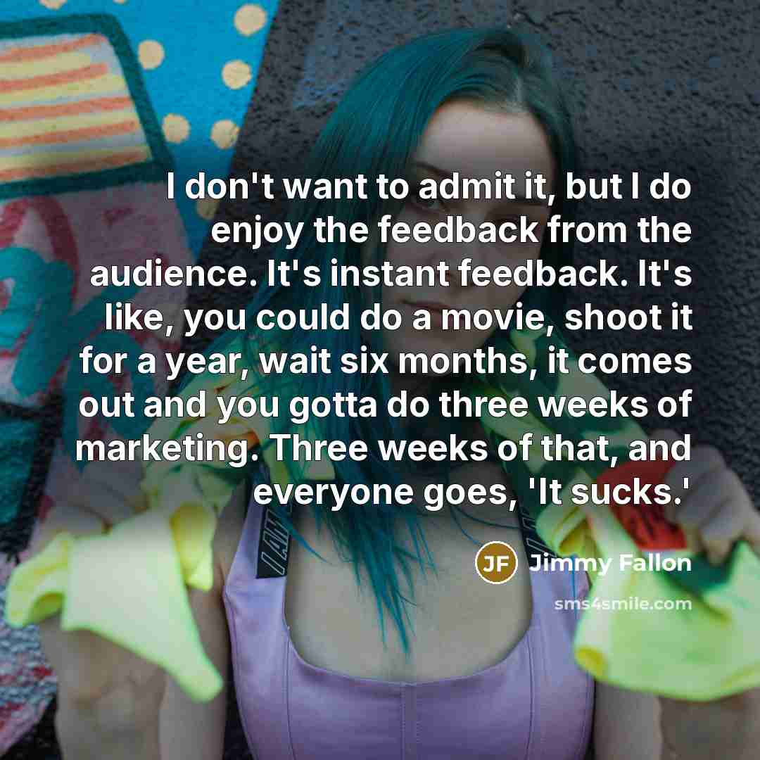 “I don't want to admit it, but I do enjoy the feedback from the audience. It's instant feedback. It's like, you could do a movie, shoot it for a year, wait six months, it comes out and you gotta do three weeks of marketing. Three weeks of that, and everyone goes, 'It sucks.'” quote by Jimmy Fallon