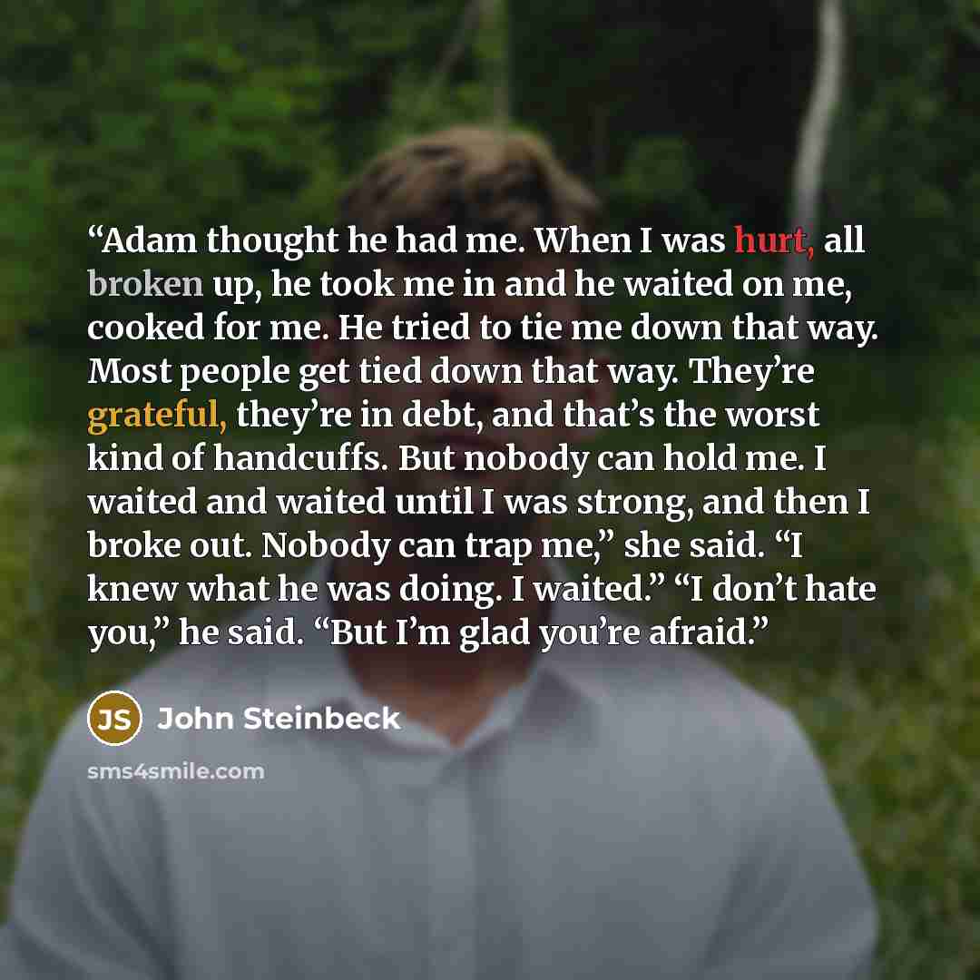 “Adam thought he had me. When I was hurt, all broken up, he took me in and he waited on me, cooked for me. He tried to tie me down that way. Most people get tied down that way. They’re grateful, they’re in debt, and that’s the worst kind of handcuffs. But nobody can hold me. I waited and waited…” quote by John Steinbeck