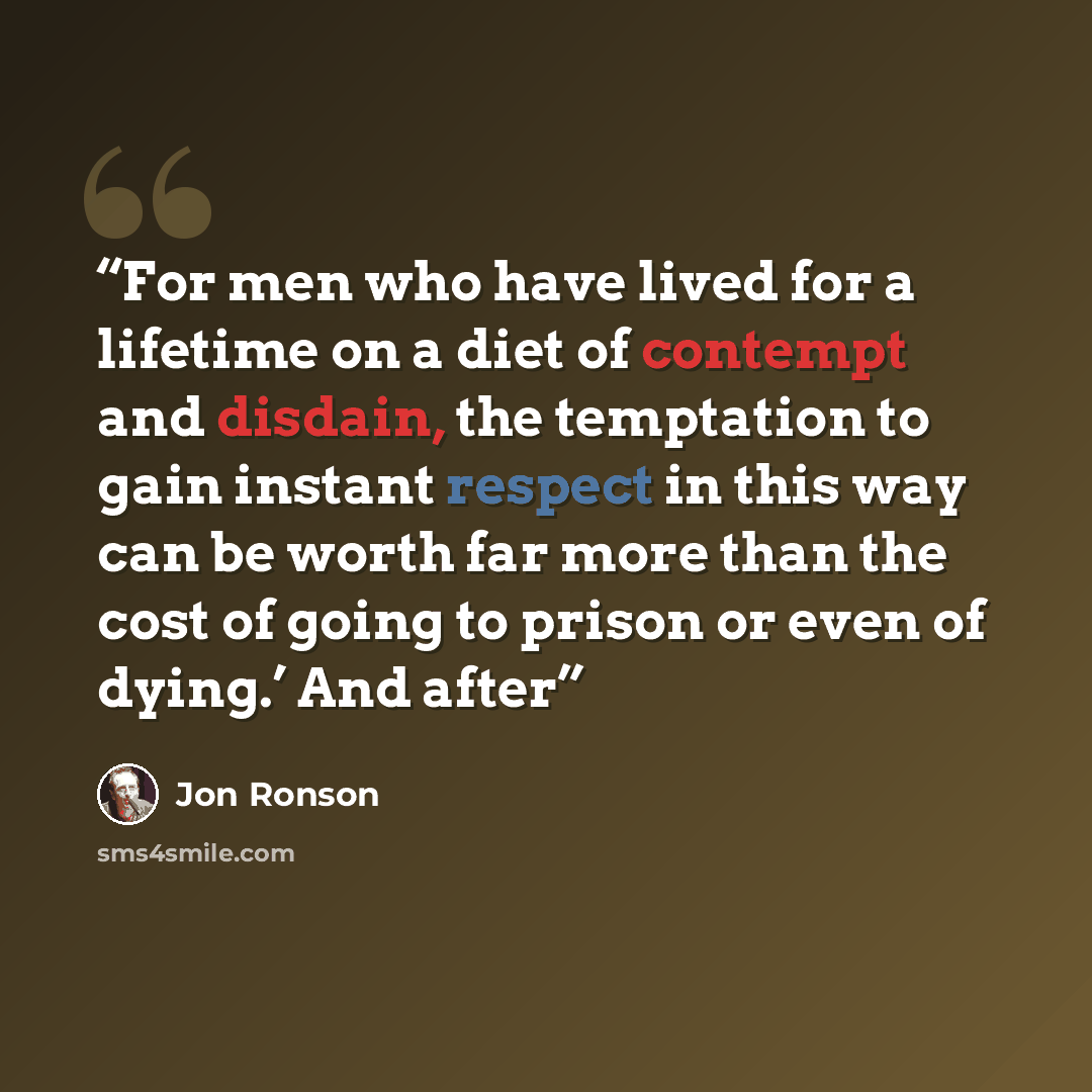 “For men who have lived for a lifetime on a diet of contempt and disdain, the temptation to gain instant respect in this way can be worth far more than the cost of going to prison or even of dying.’ And after” quote by Jon Ronson