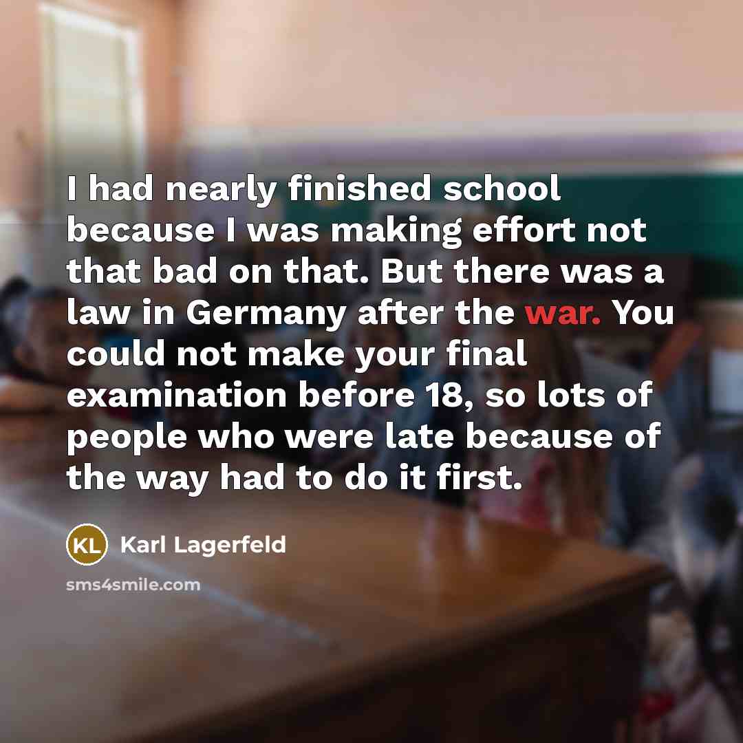 “I had nearly finished school because I was making effort not that bad on that. But there was a law in Germany after the war. You could not make your final examination before 18, so lots of people who were late because of the way had to do it first.” quote by Karl Lagerfeld