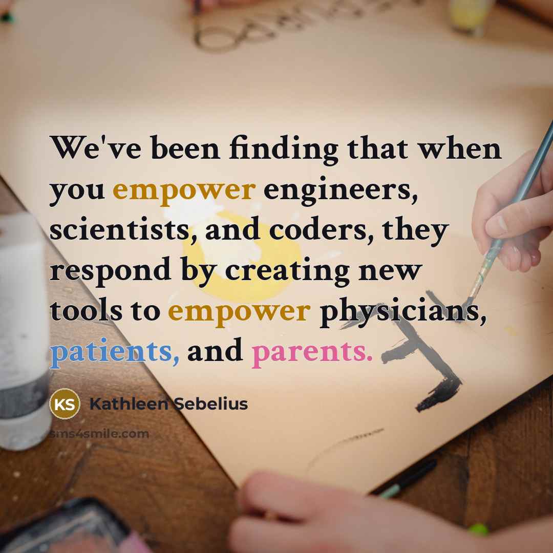 “We've been finding that when you empower engineers, scientists, and coders, they respond by creating new tools to empower physicians, patients, and parents.” quote by Kathleen Sebelius