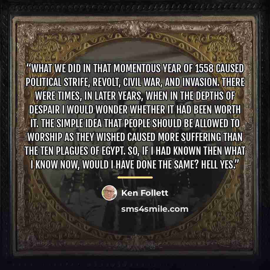“What we did in that momentous year of 1558 caused political strife, revolt, civil war, and invasion. There were times, in later years, when in the depths of despair I would wonder whether it had been worth it. The simple idea that people should be allowed to worship as they wished caused more…” quote by Ken Follett