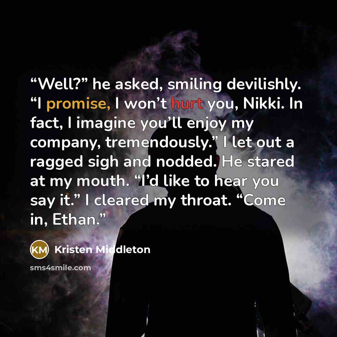 “Well?” he asked, smiling devilishly. “I promise, I won’t hurt you, Nikki. In fact, I imagine you’ll enjoy my company, tremendously.” I let out a ragged sigh and nodded. He stared at my mouth. “I’d like to hear you say it.” I cleared my throat. “Come in, Ethan.” quote by Kristen Middleton
