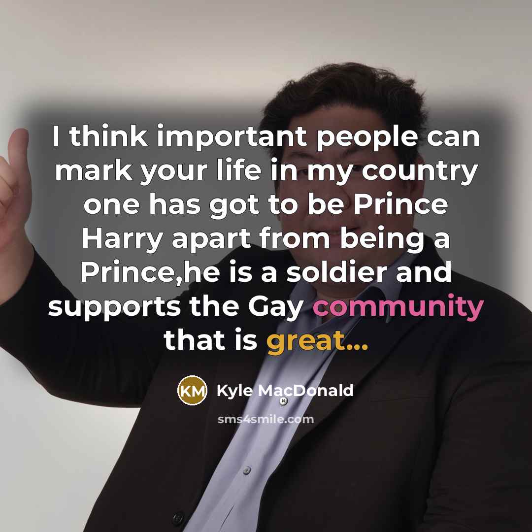 “I think important people can mark your life in my country one has got to be Prince Harry apart from being a Prince,he is a soldier and supports the Gay community that is great...” quote by Kyle MacDonald