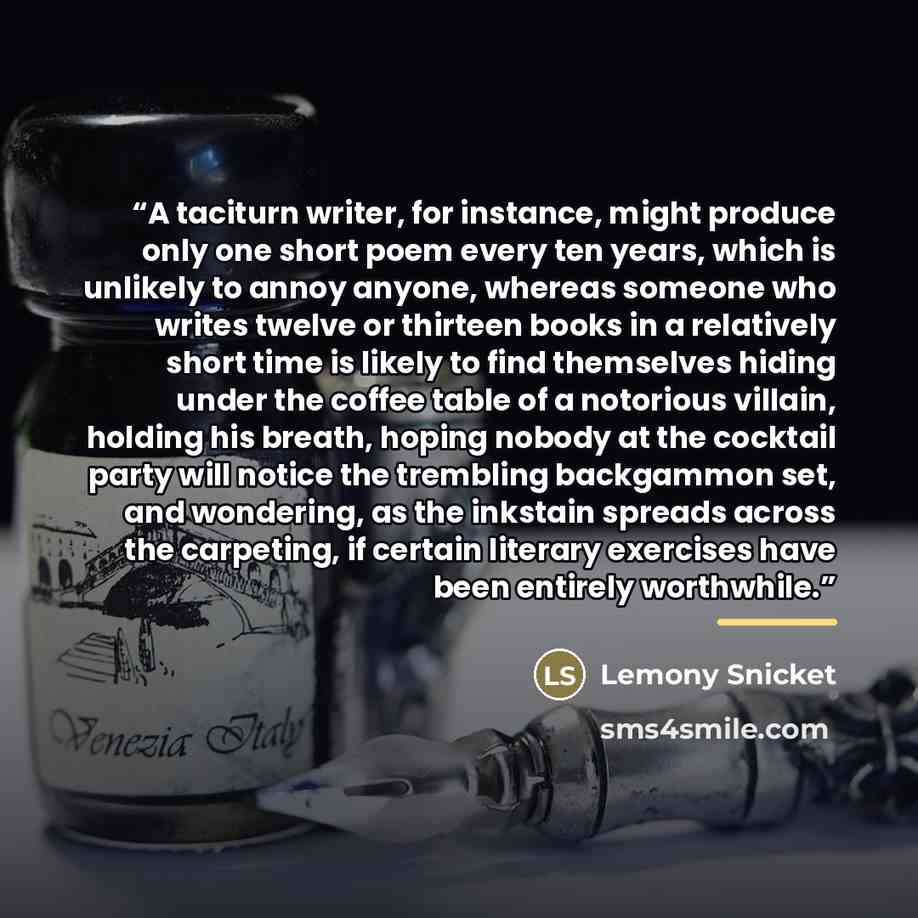 “A taciturn writer, for instance, might produce only one short poem every ten years, which is unlikely to annoy anyone, whereas someone who writes twelve or thirteen books in a relatively short time is likely to find themselves hiding under the coffee table of a notorious villain, holding his…” quote by Lemony Snicket