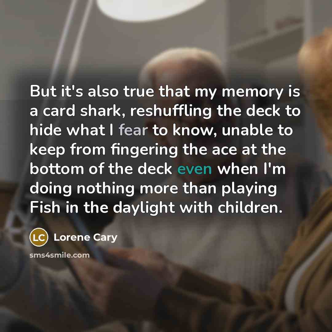 “But it's also true that my memory is a card shark, reshuffling the deck to hide what I fear to know, unable to keep from fingering the ace at the bottom of the deck even when I'm doing nothing more than playing Fish in the daylight with children.” quote by Lorene Cary