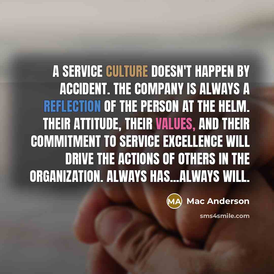 “A service culture doesn't happen by accident. The company is always a reflection of the person at the helm. Their attitude, their values, and their commitment to service excellence will drive the actions of others in the organization. Always has...always will.” quote by Mac Anderson