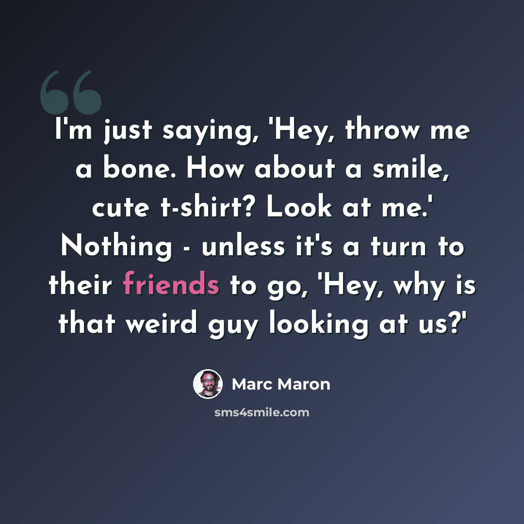 “I'm just saying, 'Hey, throw me a bone. How about a smile, cute t-shirt? Look at me.' Nothing - unless it's a turn to their friends to go, 'Hey, why is that weird guy looking at us?'” quote by Marc Maron