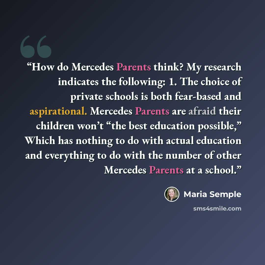 “How do Mercedes Parents think? My research indicates the following: 1. The choice of private schools is both fear-based and aspirational. Mercedes Parents are afraid their children won’t “the best education possible,” Which has nothing to do with actual education and everything to do with the…” quote by Maria Semple