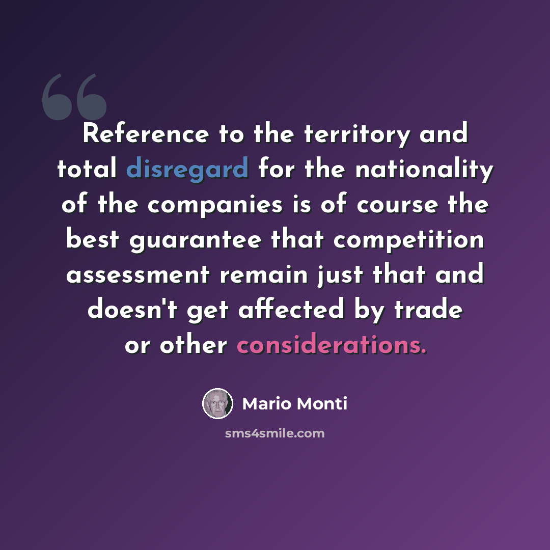 “Reference to the territory and total disregard for the nationality of the companies is of course the best guarantee that competition assessment remain just that and doesn't get affected by trade or other considerations.” quote by Mario Monti