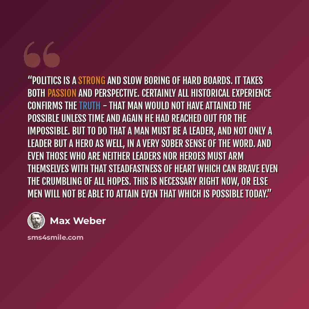 “Politics is a strong and slow boring of hard boards. It takes both passion and perspective. Certainly all historical experience confirms the truth - that man would not have attained the possible unless time and again he had reached out for the impossible. But to do that a man must be a leader, and…” quote by Max Weber
