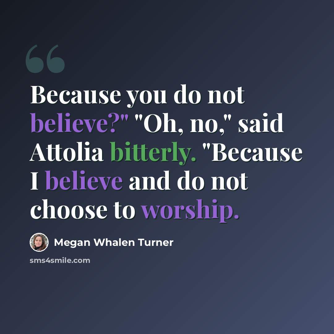 “Because you do not believe?" "Oh, no," said Attolia bitterly. "Because I believe and do not choose to worship.” quote by Megan Whalen Turner