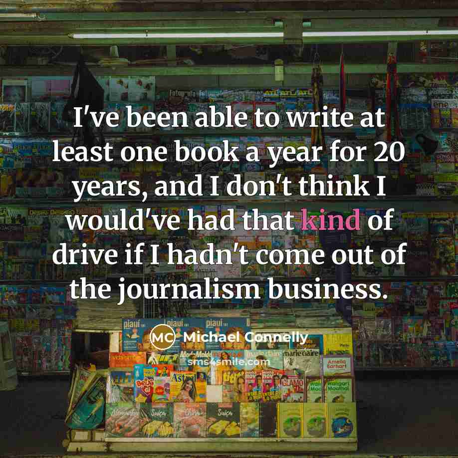 “I've been able to write at least one book a year for 20 years, and I don't think I would've had that kind of drive if I hadn't come out of the journalism business.” quote by Michael Connelly