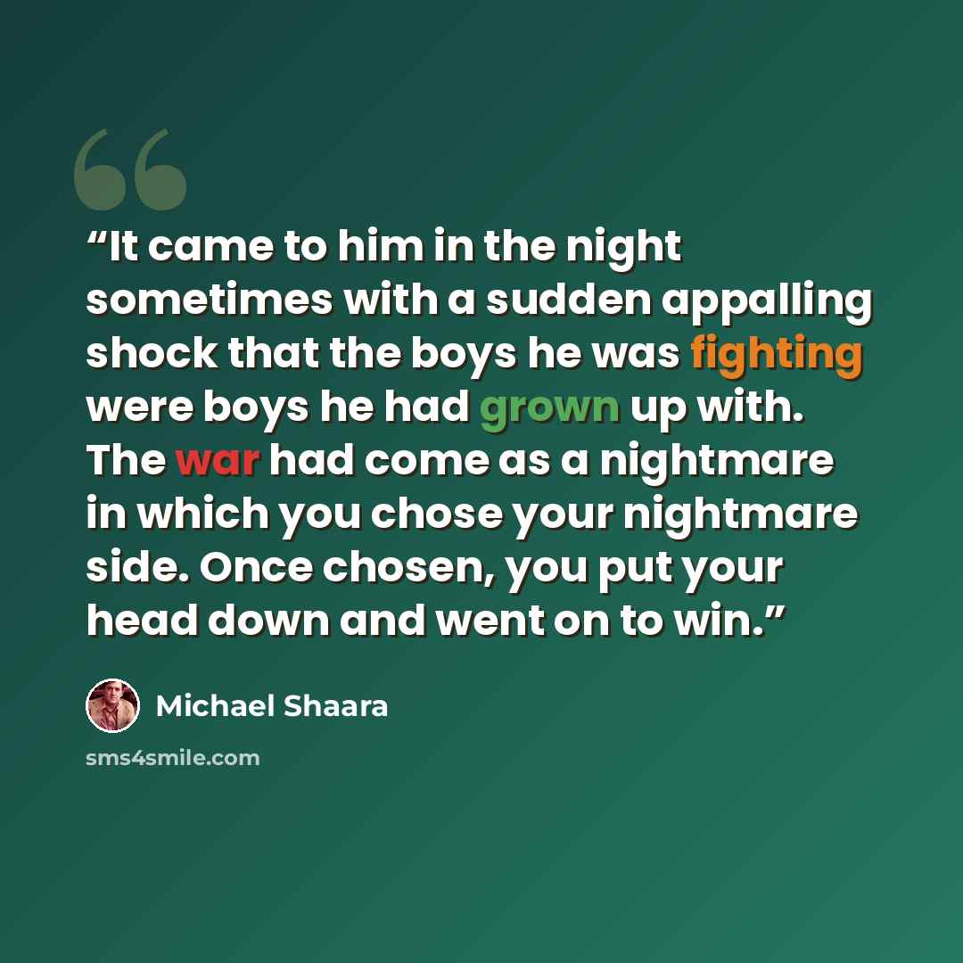 “It came to him in the night sometimes with a sudden appalling shock that the boys he was fighting were boys he had grown up with. The war had come as a nightmare in which you chose your nightmare side. Once chosen, you put your head down and went on to win.” quote by Michael Shaara